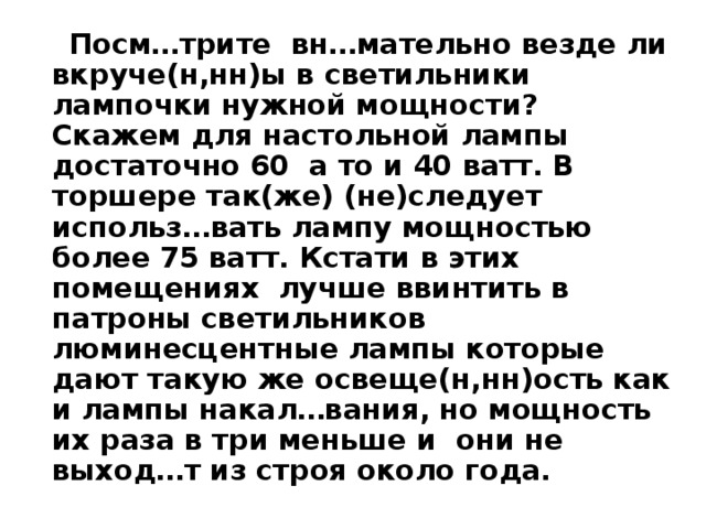  Посм…трите вн…мательно везде ли вкруче(н,нн)ы в светильники лампочки нужной мощности? Скажем для настольной лампы достаточно 60 а то и 40 ватт. В торшере так(же) (не)следует использ…вать лампу мощностью более 75 ватт. Кстати в этих помещениях лучше ввинтить в патроны светильников люминесцентные лампы которые дают такую же освеще(н,нн)ость как и лампы накал…вания, но мощность их раза в три меньше и они не выход…т из строя около года. 