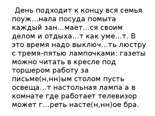  День подходит к концу вся семья поуж…нала посуда помыта каждый зан…мает…ся своим делом и отдыха…т как уме…т. В это время надо выключ…ть люстру с тремя-пятью лампочками: газеты можно читать в кресле под торшером работу за письме(н,нн)ым столом пусть освеща…т настольная лампа а в комнате где работает телевизор может г…реть насте(н,нн)ое бра. 