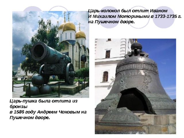 Царь-колокол был отлит Иваном И Михаилом Моториными в 1733-1735 г. на Пушечном дворе. Царь-пушка была отлита из бронзы в 1586 году Андреем Чоховым на Пушечном дворе. 