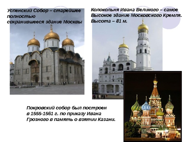 Колокольня Ивана Великого – самое Высокое здание Московского Кремля. Высота – 81 м. Успенский Собор – старейшее полностью сохранившееся здание Москвы Покровский собор был построен в 1555-1561 г. по приказу Ивана Грозного в память о взятии Казани. 