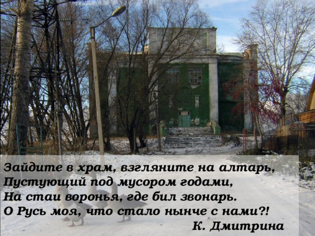 Зайдите в храм, взгляните на алтарь,  Пустующий под мусором годами,  На стаи воронья, где бил звонарь.  О Русь моя, что стало нынче с нами?!        К. Дмитрина 