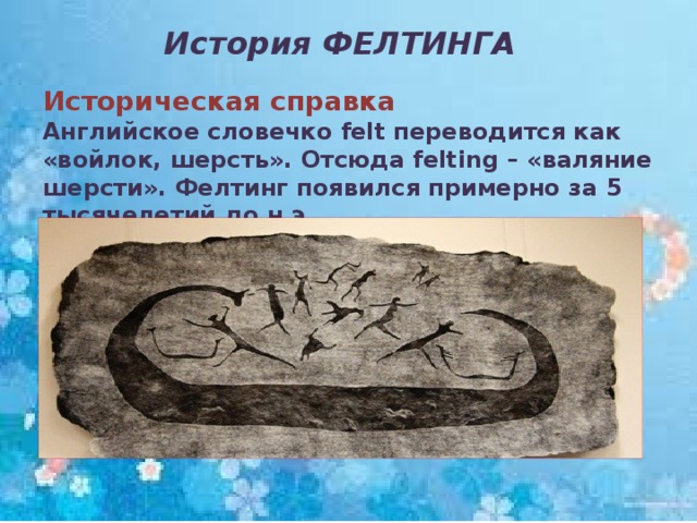 История ФЕЛТИНГА Историческая справка Английское словечко felt переводится как «войлок, шерсть». Отсюда felting – «валяние шерсти». Фелтинг появился примерно за 5 тысячелетий до н.э.  