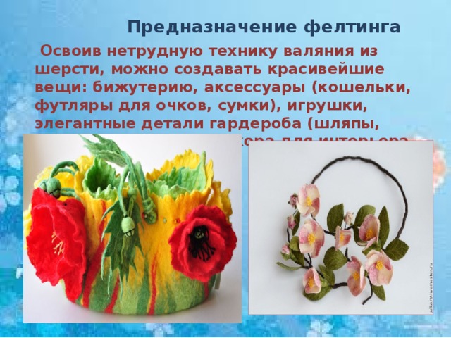  Предназначение фелтинга  Освоив нетрудную технику валяния из шерсти, можно создавать красивейшие вещи: бижутерию, аксессуары (кошельки, футляры для очков, сумки), игрушки, элегантные детали гардероба (шляпы, шарфы), предметы декора для интерьера. 
