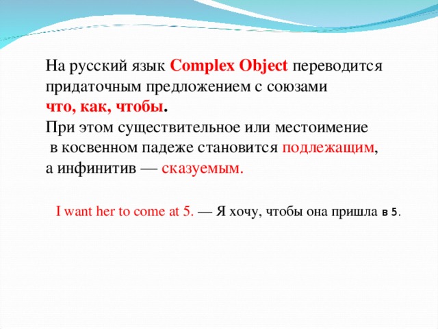 На русский язык Complex Object переводится придаточным предложением с союзами что, как, чтобы .  При этом существительное или местоимение  в косвенном падеже становится подлежащим , а инфинитив — сказуемым. I want her to come at 5. — Я хочу, чтобы она пришла в 5. 