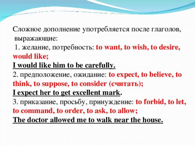 Сложное дополнение употребляется после глаголов,  выражающие :   1. желание, потребность : to want, to wish, to desire, would like; I would like him to be carefully.  2. предположение, ожидание : to expect, to believe, to think, to suppose, to consider ( считать) ; I expect her to get excellent mark .  3. приказание , просьбу, принуждение :  to forbid, to let, to command, to order, to ask, to allow; The doctor allowed me to walk near the house.   