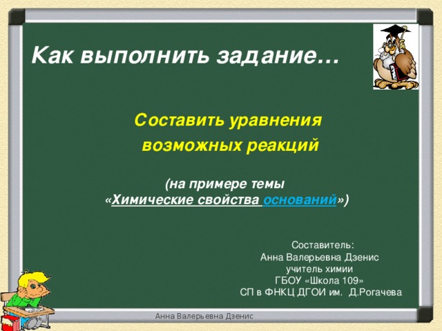 Как выполнить задание… Составить уравнения  возможных реакций (на примере темы « Химические свойства оснований »)  Составитель: Анна Валерьевна Дзенис учитель химии ГБОУ «Школа 109»  СП в ФНКЦ ДГОИ им. Д.Рогачева Анна Валерьевна Дзенис 