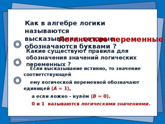 Как в алгебре логики называются высказывания, которые обозначаются буквами ? Логические переменные Какие существуют правила для обозначения значений логических переменных ? Если высказывание истинно, то значение соответствующей ему логической переменной обозначают единицей ( А = 1) ,  а если ложно - нулём ( В = 0).  0 и 1 называются логическими значениями .
