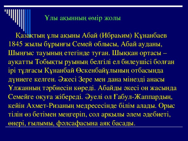  Ұлы ақынның өмір жолы   Қазақтың ұлы ақыны Абай (Ибраһим) Құнанбаев 1845 жылы бұрынғы Семей облысы, Абай ауданы, Шыңғыс тауының етегінде туған. Шыққан ортасы – ауқатты Тобықты руының белгілі ел билеушісі болған ірі тұлғасы Құнанбай Өскенбайұлының отбасында дүниеге келген. Әжесі Зере мен дана мінезді анасы Ұлжанның тәрбиесін көреді. Абайды әкесі он жасында Семейге оқуға жібереді. Әуелі ол Ғабул-Жаппардың, кейін Ахмет-Ризаның медресесінде білім алады. Орыс тілін өз бетімен меңгеріп, сол арқылы әлем әдебиеті, өнері, ғылымы, фәлсафасына аяқ басады.  