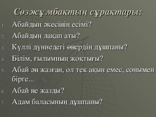 Сөзжұмбақтың сұрақтары: Абайдың әкесінің есімі? Абайдың лақап аты? Күллі дүниедегі өнердің дұшпаны? Білім, ғылымның жоқтығы? Абай ән жазған, ол тек ақын емес, сонымен бірге... Абай не жазды? Адам баласының дұшпаны? 