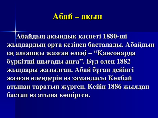  Абай – ақын    Абайдың ақындық қасиеті 1880-ші жылдардың орта кезінен басталады. Абайдың ең алғашқы жазған өлеңі – “Қансонарда бүркітші шығады аңға”. Бұл өлең 1882 жылдары жазылған. Абай бұған дейінгі жазған өлеңдерін өз замандасы Көкбай атынан таратып жүрген. Кейін 1886 жылдан бастап өз атына көшірген.  
