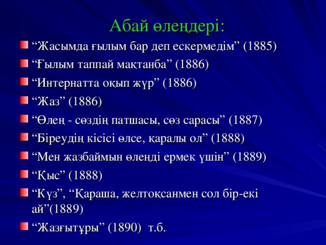  Абай өлеңдері:   “ Жасымда ғылым бар деп ескермедім” (1885) “ Ғылым таппай мақтанба” (1886) “ Интернатта оқып жүр” (1886) “ Жаз” (1886) “ Өлең - сөздің патшасы, сөз сарасы” (1887) “ Біреудің кісісі өлсе, қаралы ол” (1888) “ Мен жазбаймын өлеңді ермек үшін” (1889) “ Қыс” (1888) “ Күз”, “Қараша, желтоқсанмен сол бір-екі ай”(1889) “ Жазғытұры” (1890) т.б.  