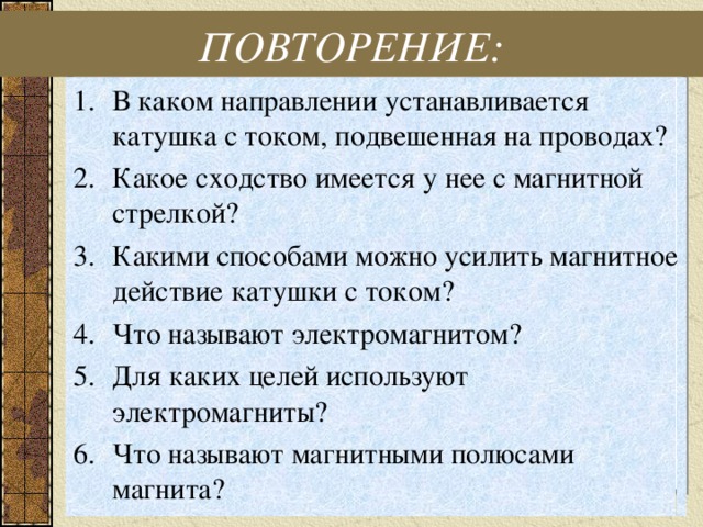 ПОВТОРЕНИЕ: В каком направлении устанавливается катушка с током, подвешенная на проводах? Какое сходство имеется у нее с магнитной стрелкой? Какими способами можно усилить магнитное действие катушки с током? Что называют электромагнитом? Для каких целей используют электромагниты? Что называют магнитными полюсами магнита? 