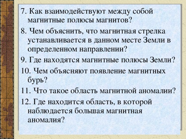 7. Как взаимодействуют между собой магнитные полюсы магнитов? 8. Чем объяснить, что магнитная стрелка устанавливается в данном месте Земли в определенном направлении? 9. Где находятся магнитные полюсы Земли? 10. Чем объясняют появление магнитных бурь? 11. Что такое область магнитной аномалии? 12. Где находится область, в которой наблюдается большая магнитная аномалия? 