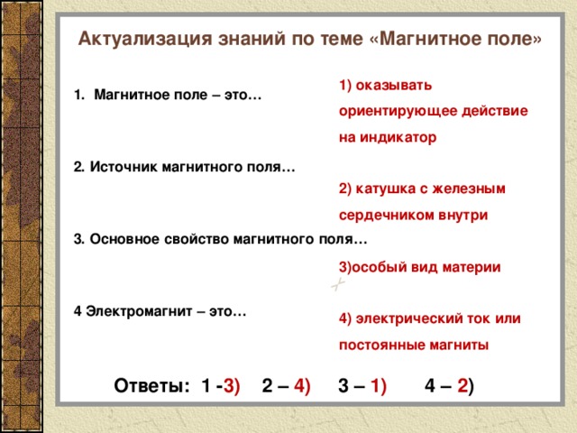Актуализация знаний по теме «Магнитное поле» 1. Магнитное поле – это…  2. Источник магнитного поля…  3. Основное свойство магнитного поля…  4 Электромагнит – это… 1) оказывать ориентирующее действие на индикатор  2) катушка с железным сердечником внутри  3)особый вид материи  4) электрический ток или постоянные магниты Ответы: 1 - 3) 2 – 4) 3 – 1) 4 – 2 ) 