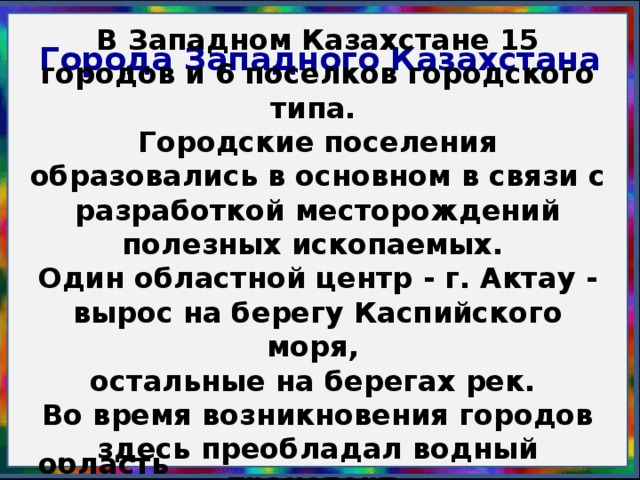 Города Западного Казахстана                   В Западном Казахстане 15 городов и 6 поселков городского типа. Городские поселения образовались в основном в связи с раз­работкой месторождений полезных ископаемых. Один областной центр - г. Актау - вырос на берегу Каспийского моря, остальные на берегах рек. Во время возникновения городов здесь преобладал водный транспорт.                     Задание: Характеристика крупных городов Западного Казахстана (стр. 235-238, таблица стр. 14, тетрадь). 1 группа – Атырауская область 2 группа – Актюбинская область 3 группа – Западно-Казахстанская область 4 группа – Мангистауская область