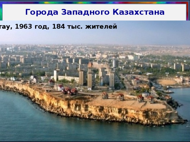 Города Западного Казахстана Актобе, 1869 год. 388 тыс. жителей Атырау, 1640 год, 183 тыс. жителей Актау, 1963 год, 184 тыс. жителей Уральск, 1584 год, 231 тыс. жителей