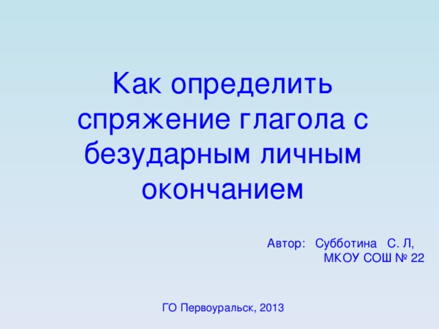 Как определить спряжение глагола с безударным личным окончанием Автор: Субботина С. Л, МКОУ СОШ № 22 ГО Первоуральск, 2013