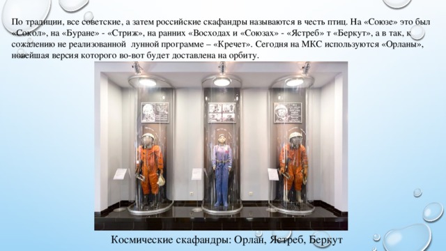 По традиции, все советские, а затем российские скафандры называются в честь птиц. На «Союзе» это был «Сокол», на «Буране» - «Стриж», на ранних «Восходах и «Союзах» - «Ястреб» т «Беркут», а в так, к сожалению не реализованной лунной программе – «Кречет». Сегодня на МКС используются «Орланы», новейшая версия которого во-вот будет доставлена на орбиту. Космические скафандры: Орлан, Ястреб, Беркут 