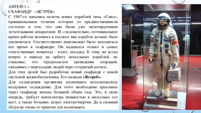 АНТЕЙ-1 » СКАФАНДР - «ЯСТРЕБ» С 1967-го начались полеты новых кораблей типа «Союз», принципиальное отличие которых от предшественников состояло в том, что они были уже пилотируемыми летательными аппаратами. И, следовательно, потенциальное время работы человека в космосе вне корабля должно было увеличиться. Соответственно невозможно было находиться все время в скафандре. Он надевался только в самых ответственных моментах - взлет, посадка. К тому же встал вопрос о выводе на орбиту нескольких кораблей, их стыковке, что предполагало проведение операций, связанных с переходами людей через открытый космос. Для этих целей был разработан новый скафандр с новой системой жизнеобеспечения. Его назвали «Ястреб». Для охлаждения организма космонавта использовалось воздушное охлаждение. Для этого необходимо прогонять через скафандр весьма большой объем газа. Это, в свою очередь, требует вентилятора мощностью в несколько сот ватт, а также больших затрат электроэнергии. Да и сильный обдув не очень-то приятен для космонавта. 