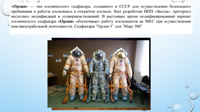 «Орлан» — тип космического скафандра, созданного в СССР для осуществления безопасного пребывания и работы космонавта в открытом космосе. Был разработан НПП «Звезда», претерпел несколько модификаций и усовершенствований. В настоящее время модифицированный вариант космического скафандра «Орлан» обеспечивает работу космонавтов на МКС при осуществлении ими внекорабельной деятельности. Скафандры 