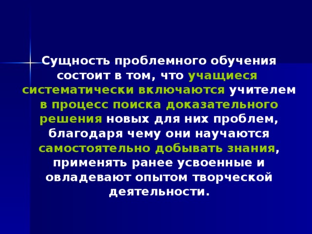 Сущность проблемного обучения состоит в том, что учащиеся систематически включаются учителем в процесс поиска доказательного решения новых для них проблем, благодаря чему они научаются самостоятельно добывать знания , применять ранее усвоенные и овладевают опытом творческой деятельности. 