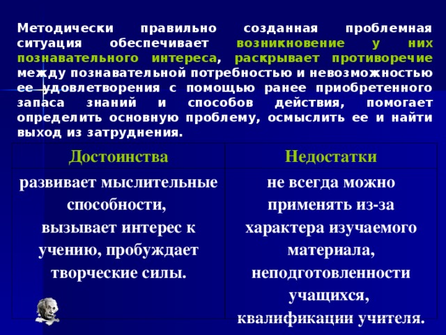 Методически правильно созданная проблемная ситуация обеспечивает возникновение у них познавательного интереса , раскрывает противоречие между познавательной потребностью и невозможностью ее удовлетворения с помощью ранее приобретенного запаса знаний и способов действия, помогает определить основную проблему, осмыслить ее и найти выход из затруднения. Достоинства развивает мыслительные способности, вызывает интерес к учению, пробуждает творческие силы. Недостатки не всегда можно применять из-за характера изучаемого материала, неподготовленности учащихся, квалификации учителя. 