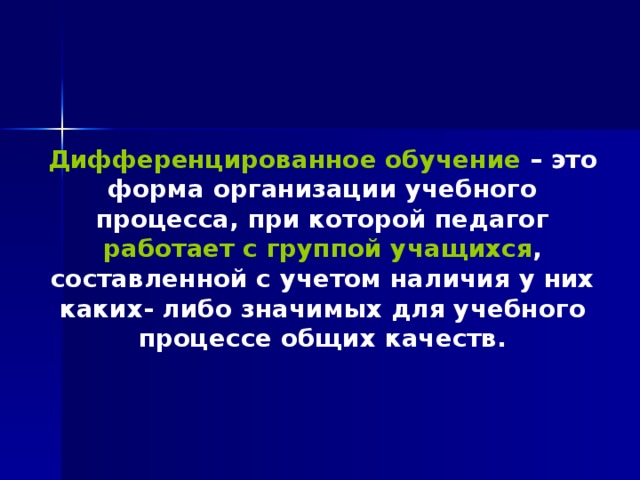 Дифференцированное обучение – это форма организации учебного процесса, при которой педагог работает с группой учащихся , составленной с учетом наличия у них каких- либо значимых для учебного процессе общих качеств. 