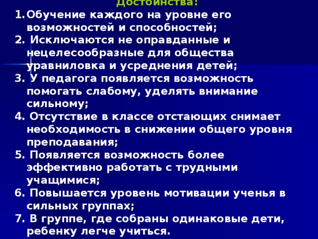 Достоинства:  Обучение каждого на уровне его возможностей и способностей;  Исключаются не оправданные и нецелесообразные для общества уравниловка и усреднения детей; 3. У педагога появляется возможность помогать слабому, уделять внимание сильному; 4. Отсутствие в классе отстающих снимает необходимость в снижении общего уровня преподавания; 5. Появляется возможность более эффективно работать с трудными учащимися; 6. Повышается уровень мотивации ученья в сильных группах; 7. В группе, где собраны одинаковые дети, ребенку легче учиться.  