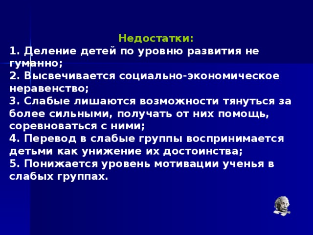  Недостатки:  1. Деление детей по уровню развития не гуманно; 2. Высвечивается социально-экономическое неравенство; 3. Слабые лишаются возможности тянуться за более сильными, получать от них помощь, соревноваться с ними; 4. Перевод в слабые группы воспринимается детьми как унижение их достоинства; 5. Понижается уровень мотивации ученья в слабых группах.  