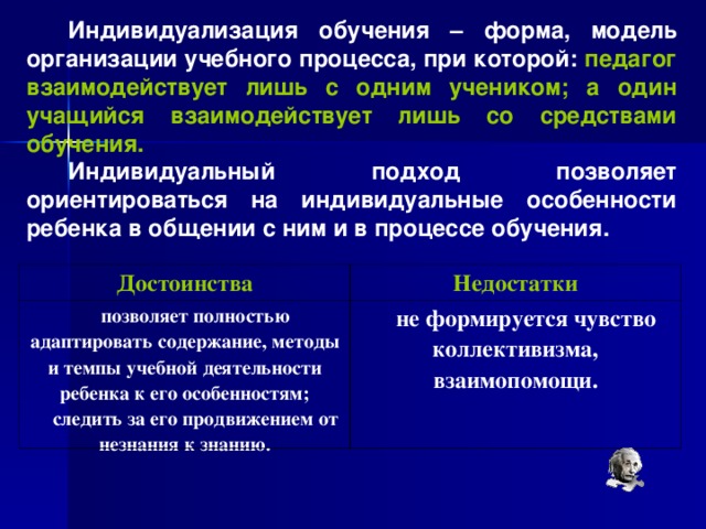 Индивидуализация обучения – форма, модель организации учебного процесса, при которой: педагог взаимодействует лишь с одним учеником; а один учащийся взаимодействует лишь со средствами обучения. Индивидуальный подход позволяет ориентироваться на индивидуальные особенности ребенка в общении с ним и в процессе обучения. Достоинства позволяет полностью адаптировать содержание, методы и темпы учебной деятельности ребенка к его особенностям; следить за его продвижением от незнания к знанию. Недостатки не формируется чувство коллективизма, взаимопомощи. 
