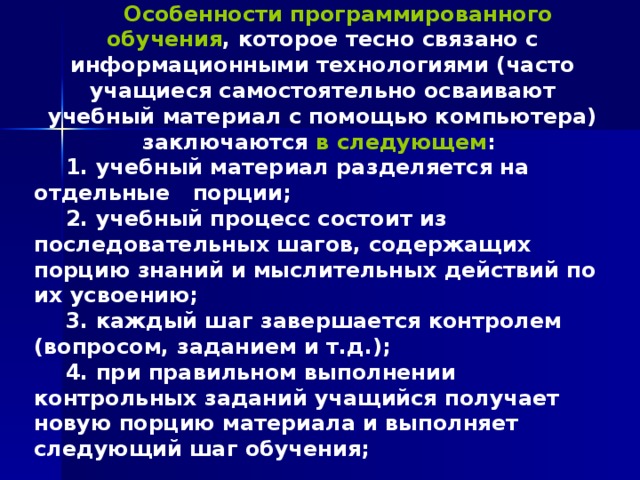Особенности программированного обучения , которое тесно связано с информационными технологиями (часто учащиеся самостоятельно осваивают учебный материал с помощью компьютера) заключаются в следующем :  учебный материал разделяется на отдельные порции;  учебный процесс состоит из последовательных шагов, содержащих порцию знаний и мыслительных действий по их усвоению; 3. каждый шаг завершается контролем (вопросом, заданием и т.д.); 4. при правильном выполнении контрольных заданий учащийся получает новую порцию материала и выполняет следующий шаг обучения;  
