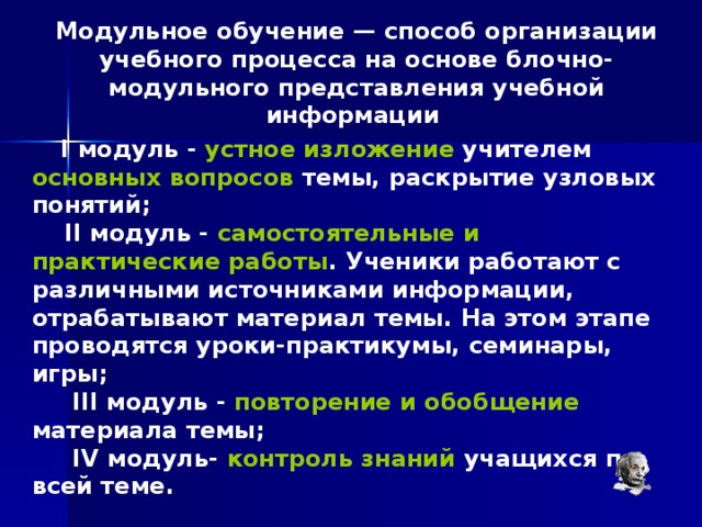 Модульное обучение — способ организации учебного процесса на основе блочно-модульного представления учебной информации       I модуль - устное изложение учителем основных вопросов темы, раскрытие узловых понятий;      II модуль - самостоятельные и практические работы . Ученики работают с различными источниками информации, отрабатывают материал темы. На этом этапе проводятся уроки-практикумы, семинары, игры;       III модуль - повторение и обобщение материала темы;       IV модуль- контроль знаний учащихся по всей теме. 