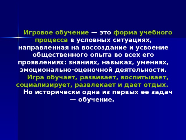 Игровое обучение — это форма учебного процесса в условных ситуациях, направленная на воссоздание и усвоение общественного опыта во всех его проявлениях: знаниях, навыках, умениях, эмоционально-оценочной деятельности. Игра обучает, развивает, воспитывает, социализирует, развлекает и дает отдых.  Но исторически одна из первых ее задач — обучение. 
