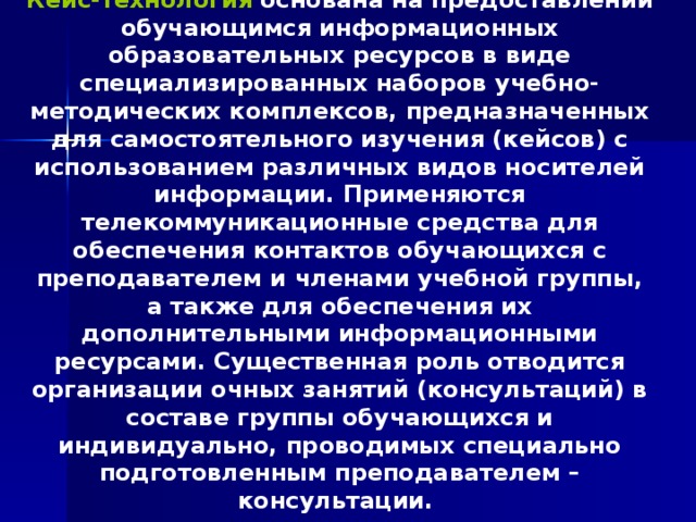 Кейс-технология  основана на предоставлении обучающимся информационных образовательных ресурсов в виде специализированных наборов учебно-методических комплексов, предназначенных для самостоятельного изучения (кейсов) с использованием различных видов носителей информации. Применяются телекоммуникационные средства для обеспечения контактов обучающихся с преподавателем и членами учебной группы, а также для обеспечения их дополнительными информационными ресурсами. Существенная роль отводится организации очных занятий (консультаций) в составе группы обучающихся и индивидуально, проводимых специально подготовленным преподавателем – консультации. 