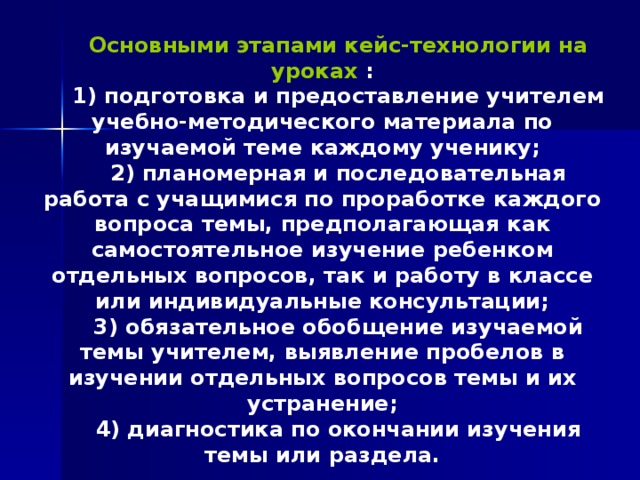 Основными этапами кейс-технологии на уроках : 1) подготовка и предоставление учителем учебно-методического материала по изучаемой теме каждому ученику; 2) планомерная и последовательная работа с учащимися по проработке каждого вопроса темы, предполагающая как самостоятельное изучение ребенком отдельных вопросов, так и работу в классе или индивидуальные консультации; 3) обязательное обобщение изучаемой темы учителем, выявление пробелов в изучении отдельных вопросов темы и их устранение; 4) диагностика по окончании изучения темы или раздела. 