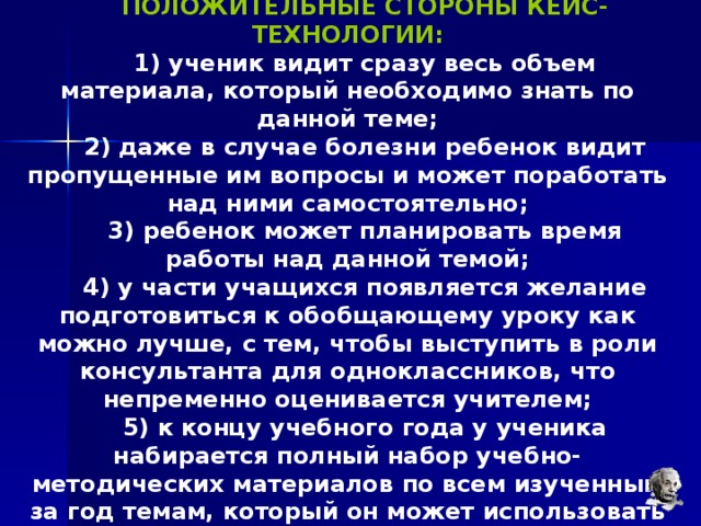 ПОЛОЖИТЕЛЬНЫЕ СТОРОНЫ КЕЙС-ТЕХНОЛОГИИ:  ученик видит сразу весь объем материала, который необходимо знать по данной теме;  даже в случае болезни ребенок видит пропущенные им вопросы и может поработать над ними самостоятельно;  ребенок может планировать время работы над данной темой;  у части учащихся появляется желание подготовиться к обобщающему уроку как можно лучше, с тем, чтобы выступить в роли консультанта для одноклассников, что непременно оценивается учителем;  к концу учебного года у ученика набирается полный набор учебно-методических материалов по всем изученным за год темам, который он может использовать для повторения и подготовки к экзаменам. 