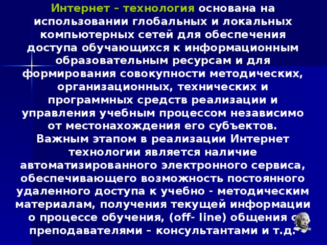 Интернет – технология основана на использовании глобальных и локальных компьютерных сетей для обеспечения доступа обучающихся к информационным образовательным ресурсам и для формирования совокупности методических, организационных, технических и программных средств реализации и управления учебным процессом независимо от местонахождения его субъектов. Важным этапом в реализации Интернет технологии является наличие автоматизированного электронного сервиса, обеспечивающего возможность постоянного удаленного доступа к учебно - методическим материалам, получения текущей информации о процессе обучения, (off- line) общения с преподавателями – консультантами и т.д. 