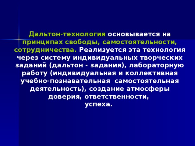 Дальтон-технология основывается на принципах свободы, самостоятельности, сотрудничества. Реализуется эта технология через систему индивидуальных творческих заданий (дальтон - задания), лабораторную работу (индивидуальная и коллективная учебно-познавательная  самостоятельная деятельность), создание атмосферы доверия, ответственности, успеха. 