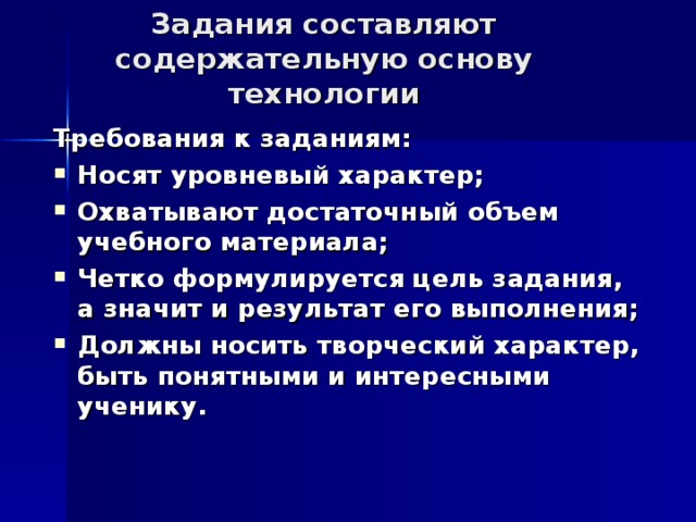 Задания составляют содержательную основу технологии Требования к заданиям: Носят уровневый характер; Охватывают достаточный объем учебного материала; Четко формулируется цель задания, а значит и результат его выполнения; Должны носить творческий характер, быть понятными и интересными ученику. 