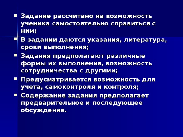 Задание рассчитано на возможность ученика самостоятельно справиться с ним; В задании даются указания, литература, сроки выполнения; Задания предполагают различные формы их выполнения, возможность сотрудничества с другими; Предусматривается возможность для учета, самоконтроля и контроля; Содержание задания предполагает предварительное и последующее обсуждение.   