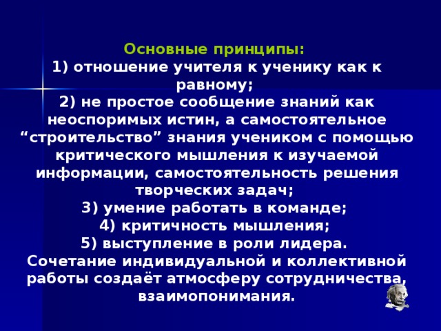 Основные принципы:  1) отношение учителя к ученику как к равному; 2) не простое сообщение знаний как неоспоримых истин, а самостоятельное “строительство” знания учеником с помощью критического мышления к изучаемой информации, самостоятельность решения творческих задач; 3) умение работать в команде; 4) критичность мышления; 5) выступление в роли лидера. Сочетание индивидуальной и коллективной работы создаёт атмосферу сотрудничества, взаимопонимания. 