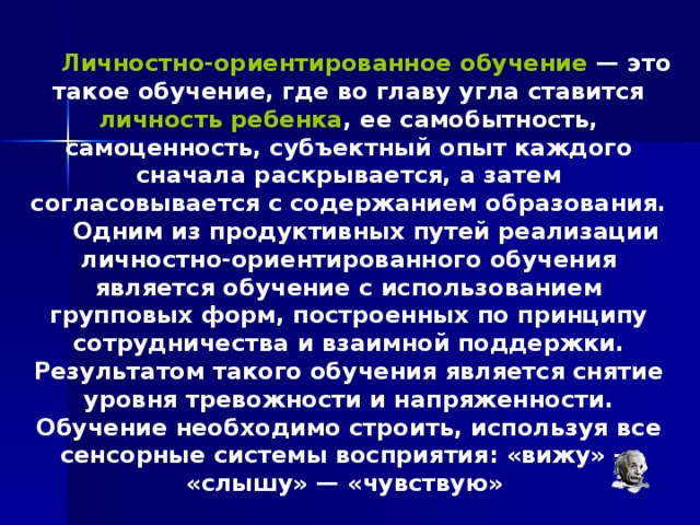 Личностно-ориентированное обучение — это такое обучение, где во главу угла ставится личность ребенка , ее самобытность, самоценность, субъектный опыт каждого сначала раскрывается, а затем согласовывается с содержанием образования. Одним из продуктивных путей реализации личностно-ориентированного обучения является обучение с использованием групповых форм, построенных по принципу сотрудничества и взаимной поддержки. Результатом такого обучения является снятие уровня тревожности и напряженности.  Обучение необходимо строить, используя все сенсорные системы восприятия: «вижу» — «слышу» — «чувствую» 