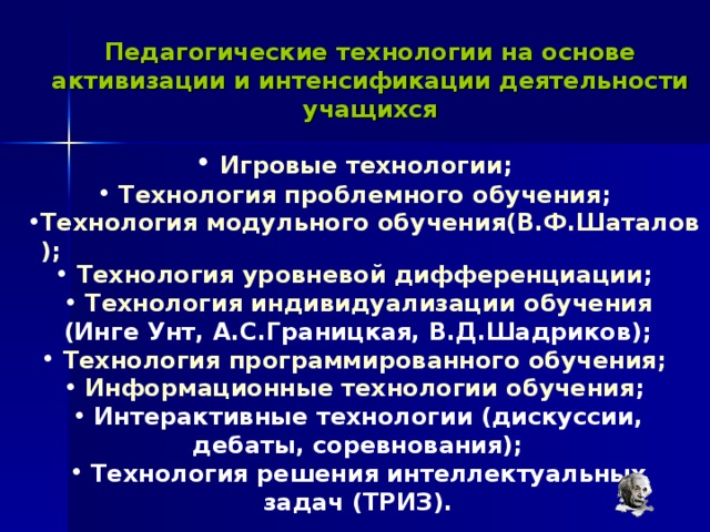 Педагогические технологии на основе активизации и интенсификации деятельности учащихся  Игровые технологии ;  Технология проблемного обучения ; Технология модульного обучения(В.Ф.Шаталов);  Технология уровневой дифференциации ;  Технология индивидуализации обучения  (Инге Унт, А.С.Границкая, В.Д.Шадриков);  Технология программированного обучения;  Информационные технологии обучения ;  Интерактивные технологии (дискуссии, дебаты, соревнования);  Технология решения интеллектуальных задач (ТРИЗ). 