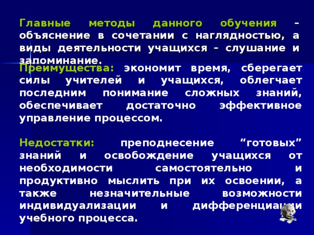 Главные методы данного обучения – объяснение в сочетании с наглядностью, а виды деятельности учащихся – слушание и запоминание. Преимущества: экономит время, сберегает силы учителей и учащихся, облегчает последним понимание сложных знаний, обеспечивает достаточно эффективное управление процессом.  Недостатки: преподнесение “готовых” знаний и освобождение учащихся от необходимости самостоятельно и продуктивно мыслить при их освоении, а также незначительные возможности индивидуализации и дифференциации учебного процесса. 