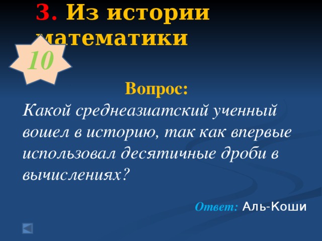 3.  Из истории математики   10   Вопрос:  Какой среднеазиатский ученный вошел в историю, так как впервые использовал десятичные дроби в вычислениях?  Ответ: Аль-Коши