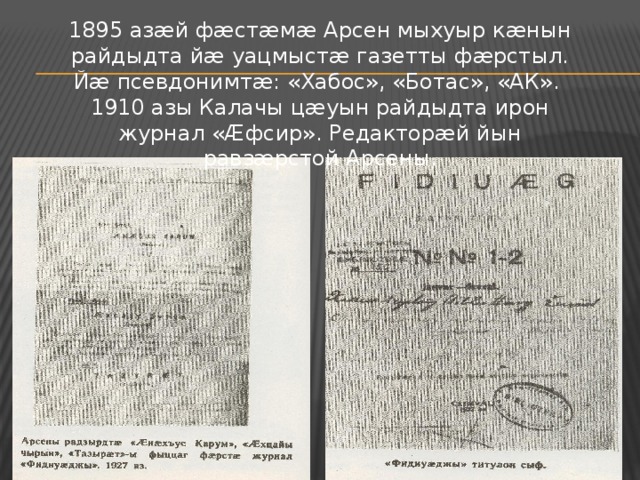 1895 азæй фæстæмæ Арсен мыхуыр кæнын райдыдта йæ уацмыстæ газетты фæрстыл. Йæ псевдонимтæ: «Хабос», «Ботас», «АК». 1910 азы Калачы цæуын райдыдта ирон журнал «Æфсир». Редакторæй йын равзæрстой Арсены. 