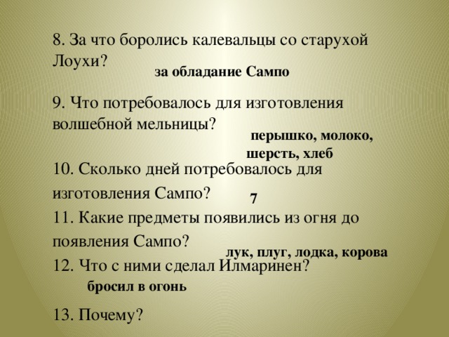 8. За что боролись калевальцы со старухой Лоухи? 9. Что потребовалось для изготовления волшебной мельницы? 10. Сколько дней потребовалось для изготовления Сампо? 11. Какие предметы появились из огня до появления Сампо? 12. Что с ними сделал Илмаринен? 13. Почему?    за обладание Сампо  перышко, молоко, шерсть, хлеб  7  лук, плуг, лодка, корова  бросил в огонь 