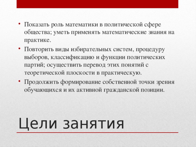 Показать роль математики в политической сфере общества; уметь применять математические знания на практике. Повторить виды избирательных систем, процедуру выборов, классификацию и функции политических партий; осуществить перевод этих понятий с теоретической плоскости в практическую. Продолжить формирование собственной точки зрения обучающихся и их активной гражданской позиции.