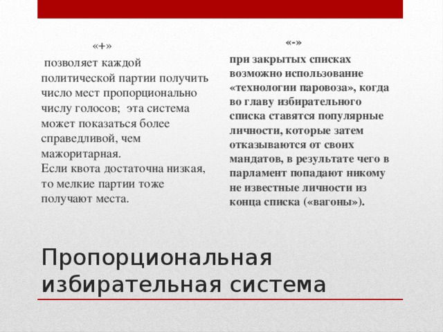 «+»  «-»   позволяет каждой политической партии получить число мест пропорционально числу голосов; эта система может показаться более справедливой, чем мажоритарная.   Если квота достаточна низкая, то мелкие партии тоже получают места.  при закрытых списках возможно использование «технологии паровоза», когда во главу избирательного списка ставятся популярные личности, которые затем отказываются от своих мандатов, в результате чего в парламент попадают никому не известные личности из конца списка («вагоны»).  Пропорциональная избирательная система