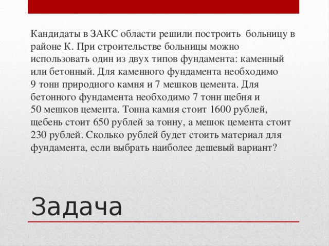 Кандидаты в ЗАКС области решили построить больницу в районе К. При строительстве больницы можно использовать один из двух типов фундамента: каменный или бетонный. Для каменного фундамента необходимо 9 тонн природного камня и 7 мешков цемента. Для бетонного фундамента необходимо 7 тонн щебня и 50 мешков цемента. Тонна камня стоит 1600 рублей, щебень стоит 650 рублей за тонну, а мешок цемента стоит 230 рублей. Сколько рублей будет стоить материал для фундамента, если выбрать наиболее дешевый вариант? Задача
